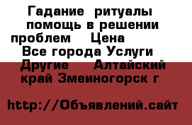 Гадание, ритуалы, помощь в решении проблем. › Цена ­ 1 000 - Все города Услуги » Другие   . Алтайский край,Змеиногорск г.